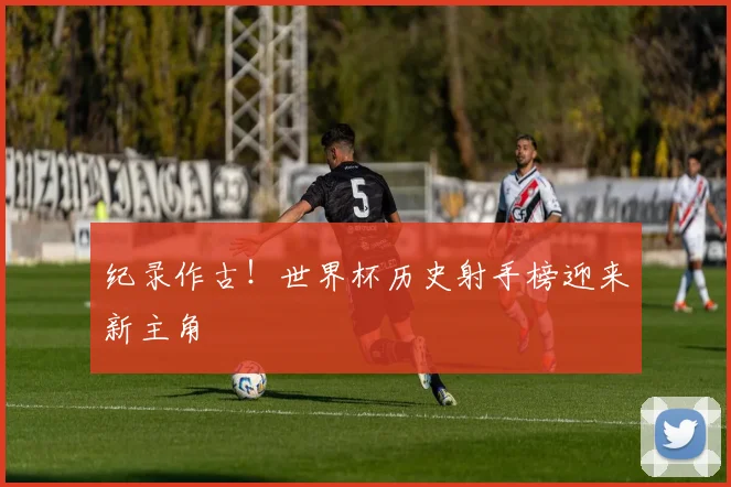 纪录作古！世界杯历史射手榜迎来新主角