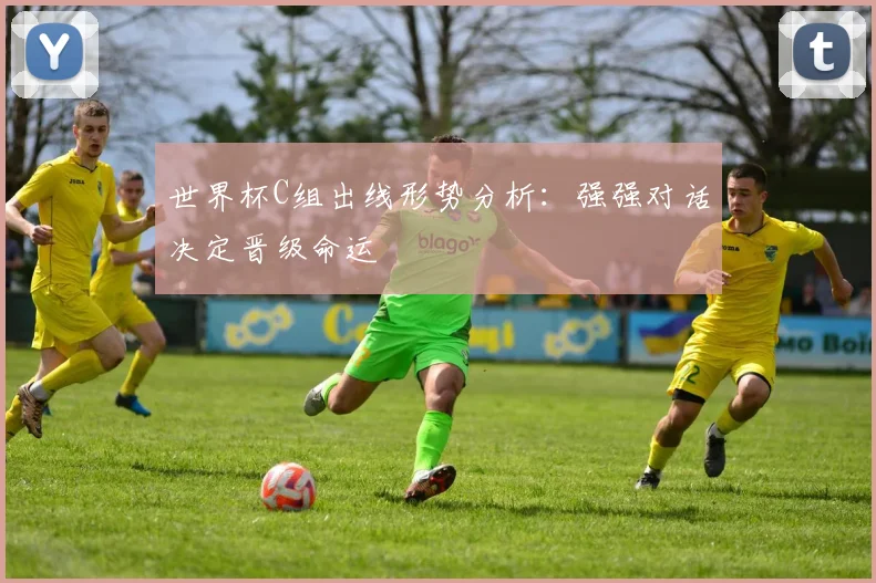 世界杯C组出线形势分析：强强对话决定晋级命运