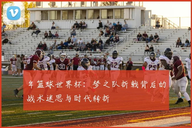 年篮球世界杯：梦之队折戟背后的战术迷思与时代转折