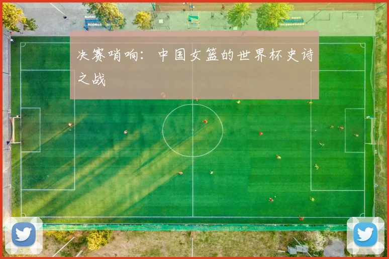 决赛哨响：中国女篮的世界杯史诗之战