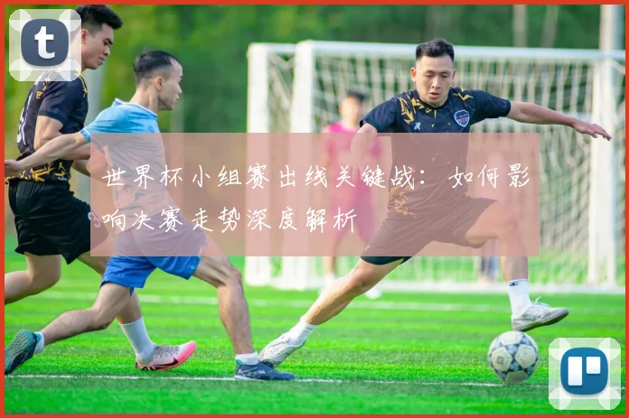 世界杯小组赛出线关键战：如何影响决赛走势深度解析