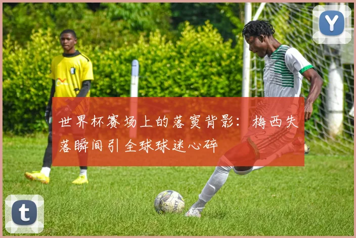 世界杯赛场上的落寞背影：梅西失落瞬间引全球球迷心碎