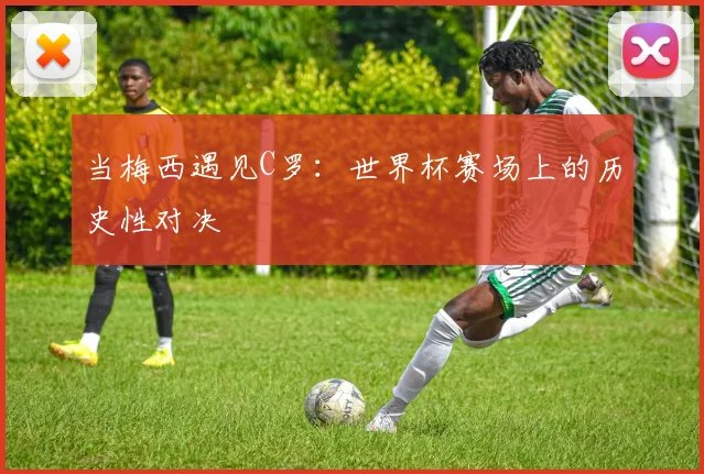 当梅西遇见C罗：世界杯赛场上的历史性对决