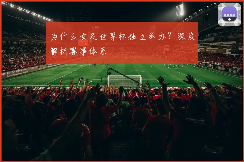 为什么女足世界杯独立举办？深度解析赛事体系