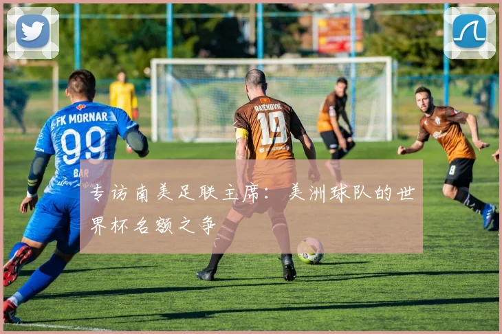 专访南美足联主席：美洲球队的世界杯名额之争
