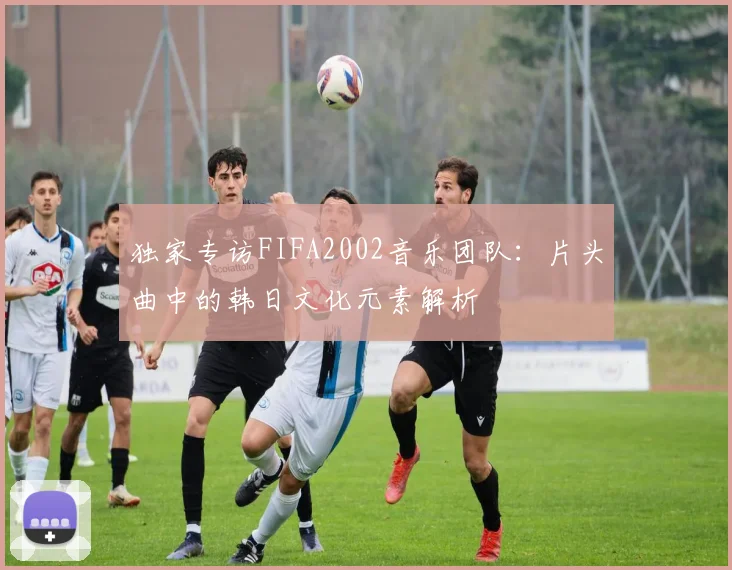 独家专访FIFA2002音乐团队：片头曲中的韩日文化元素解析
