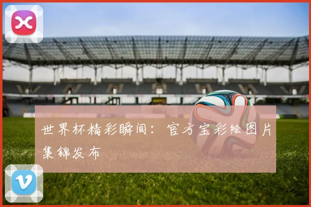 世界杯精彩瞬间：官方宝彩绘图片集锦发布