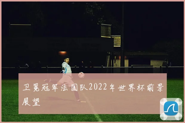 卫冕冠军法国队2022年世界杯前景展望