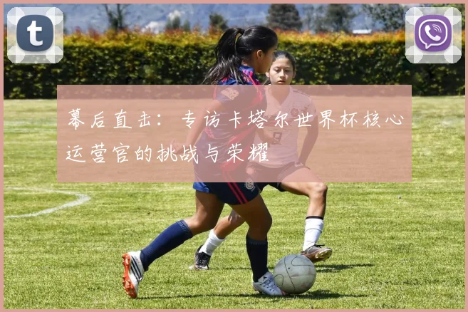 幕后直击：专访卡塔尔世界杯核心运营官的挑战与荣耀